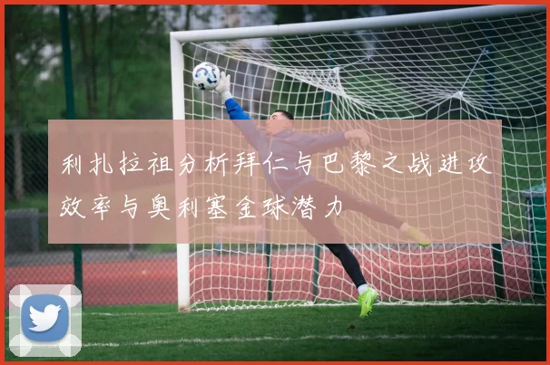 利扎拉祖分析拜仁与巴黎之战进攻效率与奥利塞金球潜力