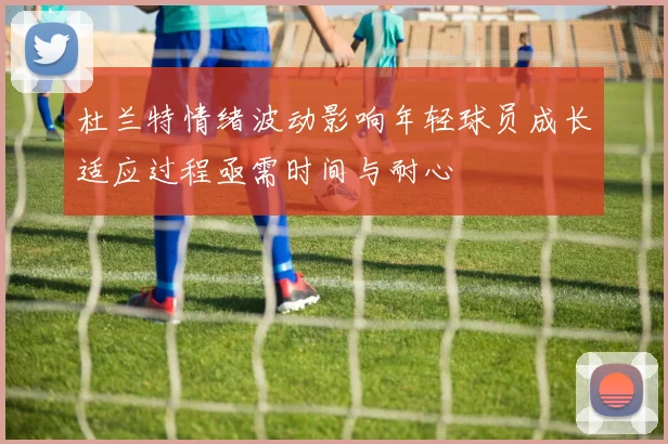 杜兰特情绪波动影响年轻球员成长适应过程亟需时间与耐心