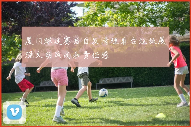 厦门球迷赛后自发清理看台垃圾展现文明风尚和责任感