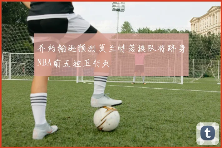 乔约翰逊预测莫兰特若换队将跻身NBA前五控卫行列