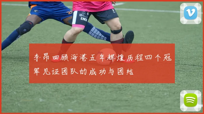 李昂回顾海港五年辉煌历程四个冠军见证团队的成功与团结