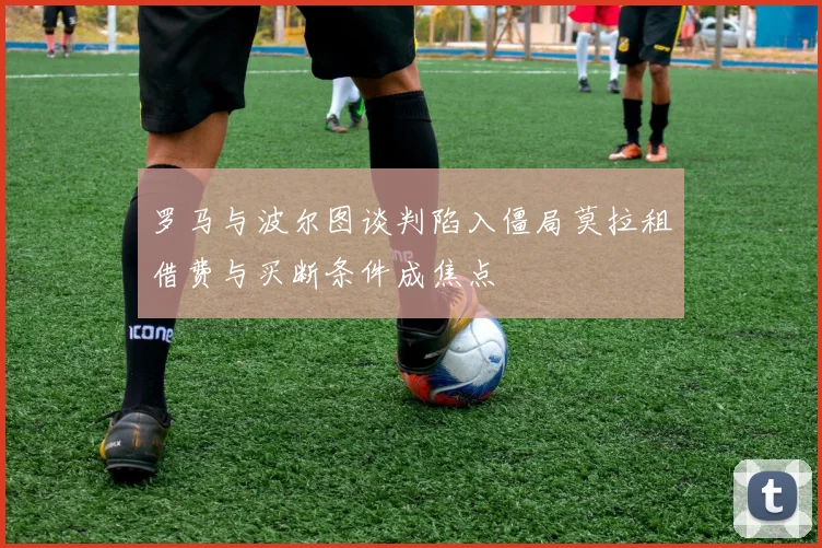 罗马与波尔图谈判陷入僵局莫拉租借费与买断条件成焦点