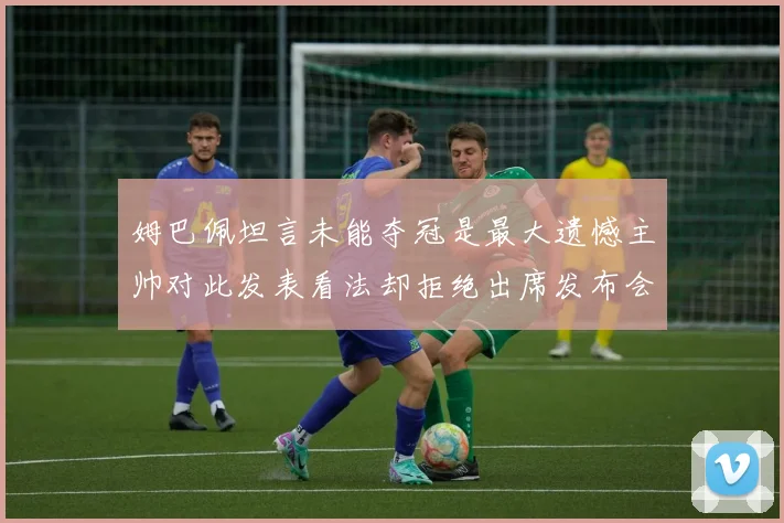 姆巴佩坦言未能夺冠是最大遗憾主帅对此发表看法却拒绝出席发布会