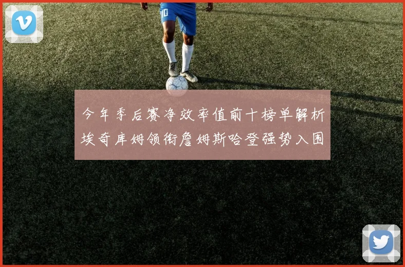 今年季后赛净效率值前十榜单解析埃奇库姆领衔詹姆斯哈登强势入围