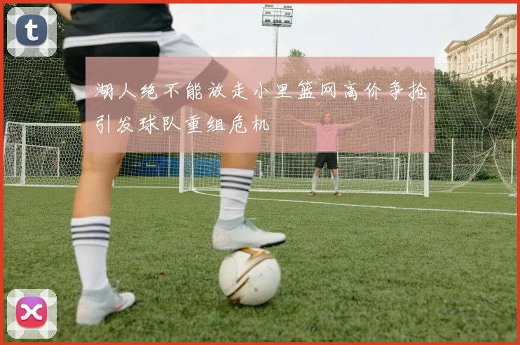 湖人绝不能放走小里篮网高价争抢引发球队重组危机
