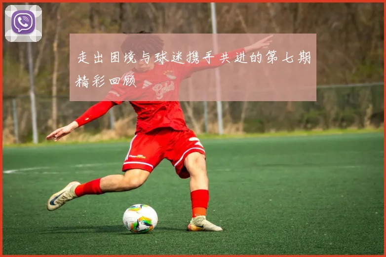 走出困境与球迷携手共进的第七期精彩回顾