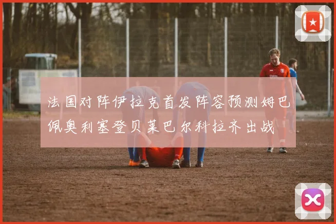 法国对阵伊拉克首发阵容预测姆巴佩奥利塞登贝莱巴尔科拉齐出战