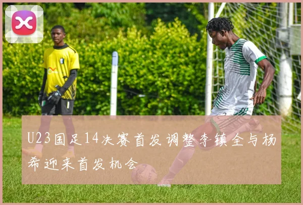 U23国足14决赛首发调整李镇全与杨希迎来首发机会