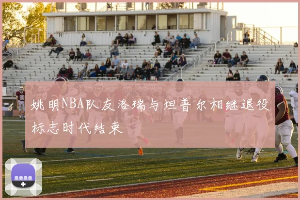 姚明NBA队友洛瑞与坦普尔相继退役标志时代结束