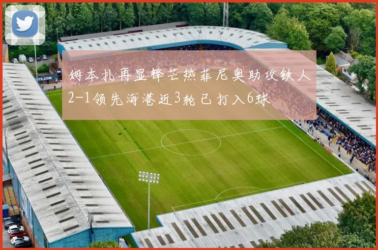 姆本扎再显锋芒热菲尼奥助攻铁人2-1领先海港近3轮已打入6球