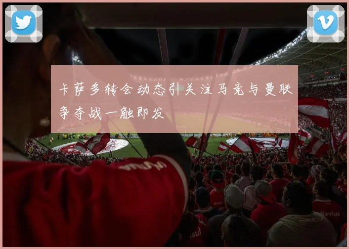 卡萨多转会动态引关注马竞与曼联争夺战一触即发