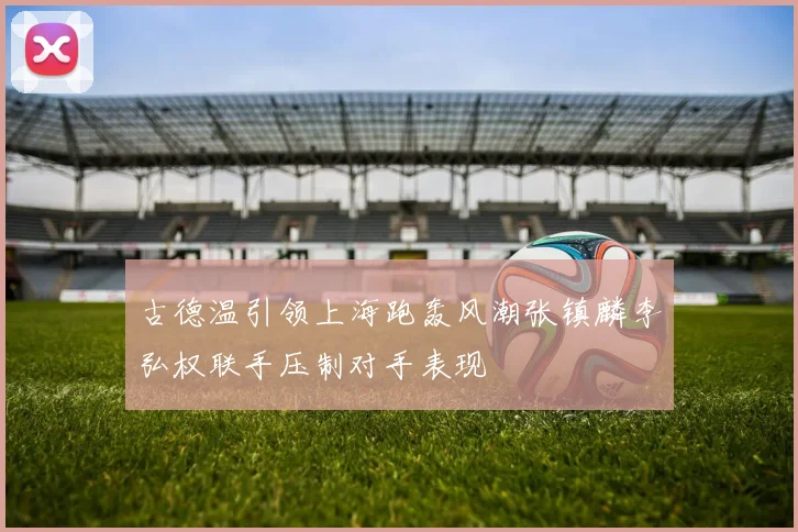 古德温引领上海跑轰风潮张镇麟李弘权联手压制对手表现