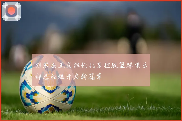 刘家成正式担任北京控股篮球俱乐部总经理开启新篇章