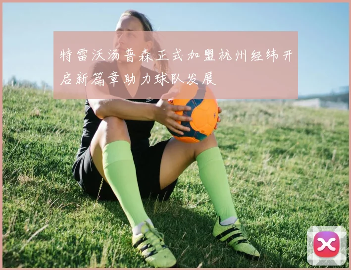 特雷沃汤普森正式加盟杭州经纬开启新篇章助力球队发展