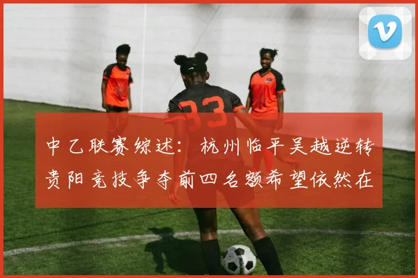 中乙联赛综述：杭州临平吴越逆转贵阳竞技争夺前四名额希望依然在继续