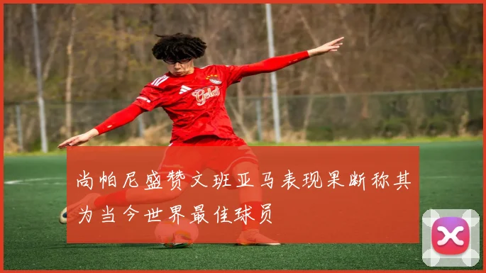 尚帕尼盛赞文班亚马表现果断称其为当今世界最佳球员