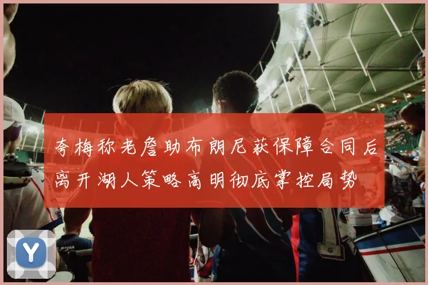 夸梅称老詹助布朗尼获保障合同后离开湖人策略高明彻底掌控局势