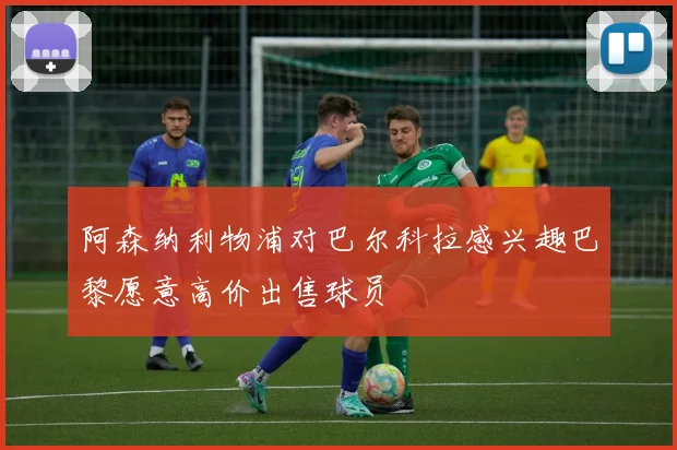 阿森纳利物浦对巴尔科拉感兴趣巴黎愿意高价出售球员