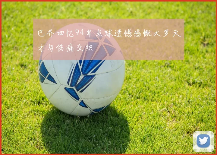 巴乔回忆94年点球遗憾感慨大罗天才与伤痛交织