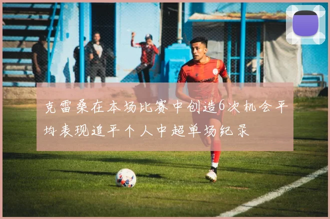 克雷桑在本场比赛中创造6次机会平均表现追平个人中超单场纪录