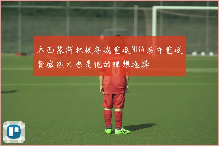 本西蒙斯积极备战重返NBA或许重返费城热火也是他的理想选择