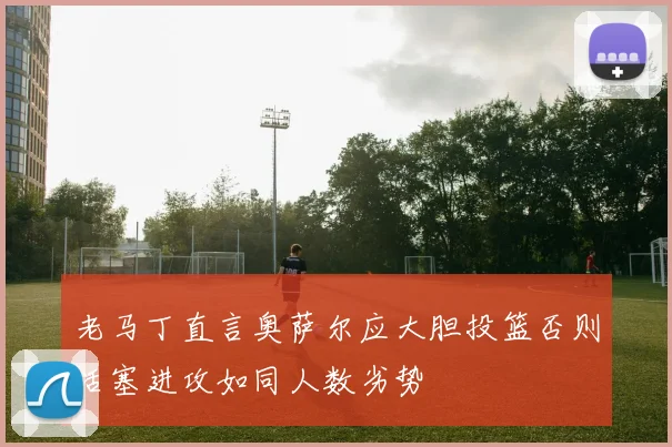 老马丁直言奥萨尔应大胆投篮否则活塞进攻如同人数劣势