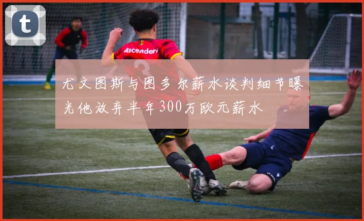 尤文图斯与图多尔薪水谈判细节曝光他放弃半年300万欧元薪水