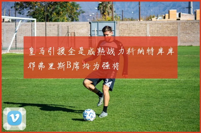 皇马引援全是成熟战力科纳特库库邓弗里斯B席均为强将