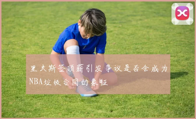 里夫斯签顶薪引发争议是否会成为NBA垃圾合同的象征