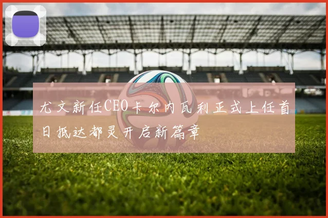 尤文新任CEO卡尔内瓦利正式上任首日抵达都灵开启新篇章