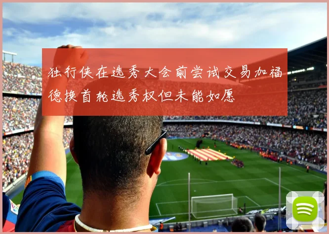 独行侠在选秀大会前尝试交易加福德换首轮选秀权但未能如愿