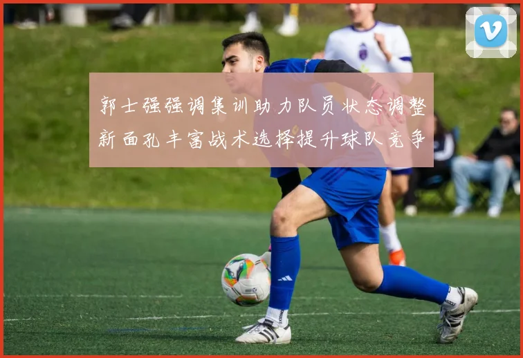 郭士强强调集训助力队员状态调整新面孔丰富战术选择提升球队竞争力