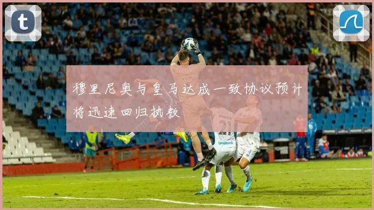 穆里尼奥与皇马达成一致协议预计将迅速回归执教