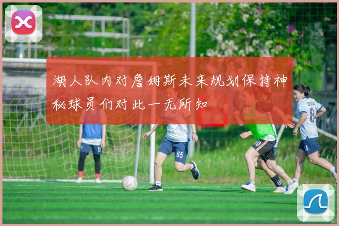 湖人队内对詹姆斯未来规划保持神秘球员们对此一无所知
