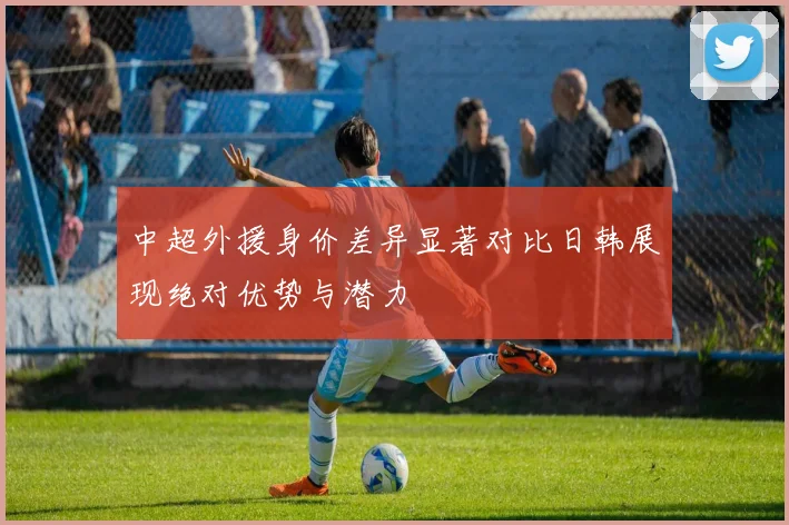 中超外援身价差异显著对比日韩展现绝对优势与潜力