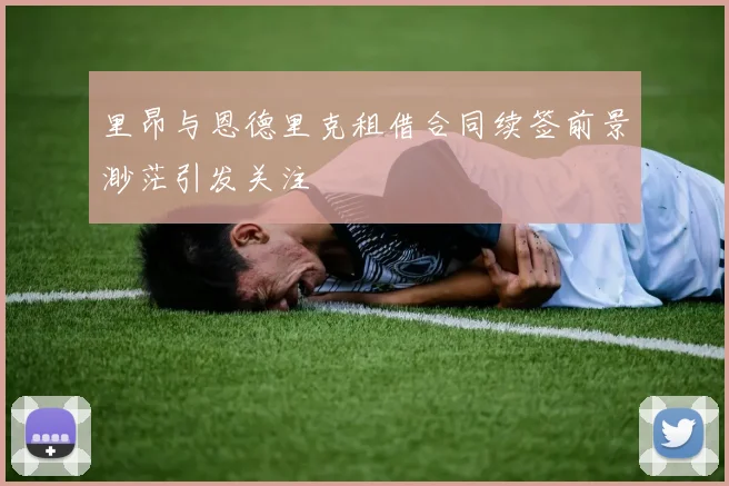 里昂与恩德里克租借合同续签前景渺茫引发关注