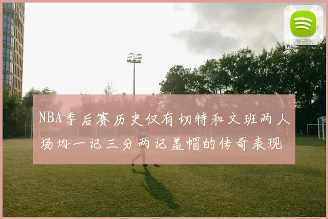 NBA季后赛历史仅有切特和文班两人场均一记三分两记盖帽的传奇表现